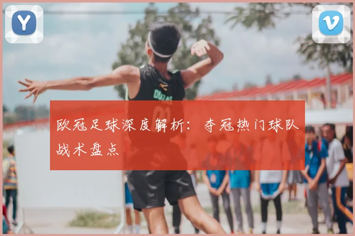 欧冠足球深度解析:夺冠热门球队战术盘点