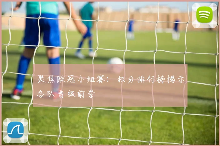 聚焦欧冠小组赛：积分排行榜揭示各队晋级前景