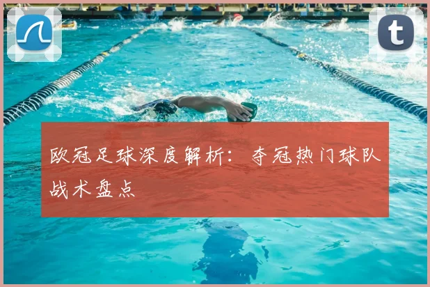 欧冠足球深度解析:夺冠热门球队战术盘点