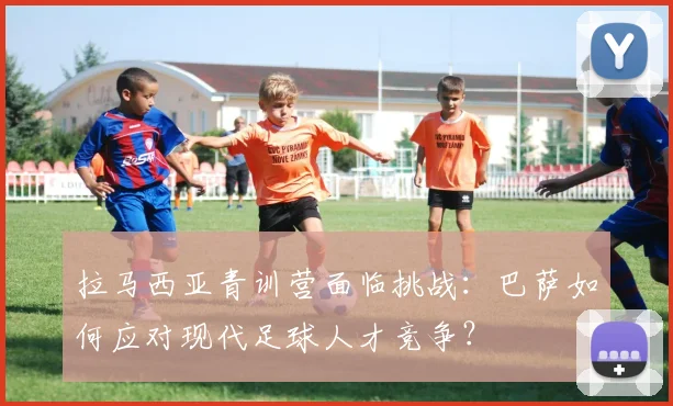 拉马西亚青训营面临挑战：巴萨如何应对现代足球人才竞争？