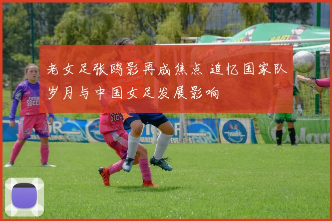 老女足张鸥影再成焦点 追忆国家队岁月与中国女足发展影响