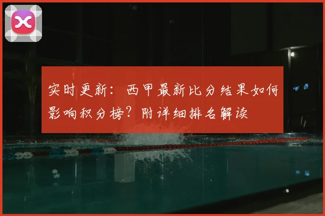实时更新：西甲最新比分结果如何影响积分榜？附详细排名解读