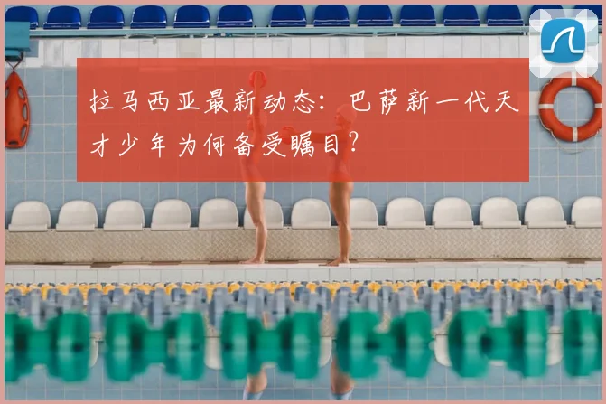 拉马西亚最新动态：巴萨新一代天才少年为何备受瞩目？
