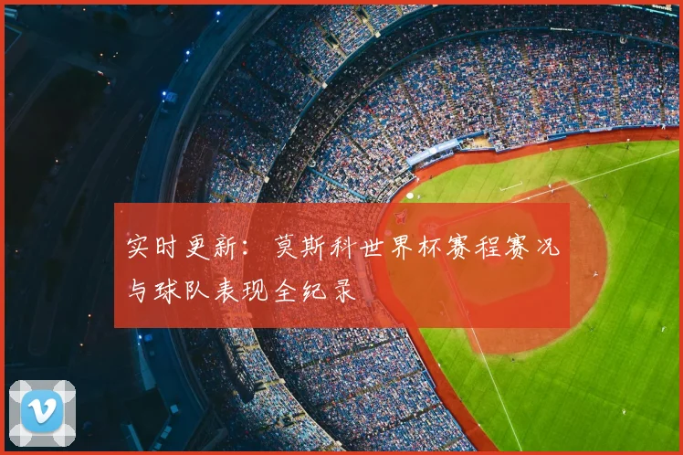 实时更新：莫斯科世界杯赛程赛况与球队表现全纪录