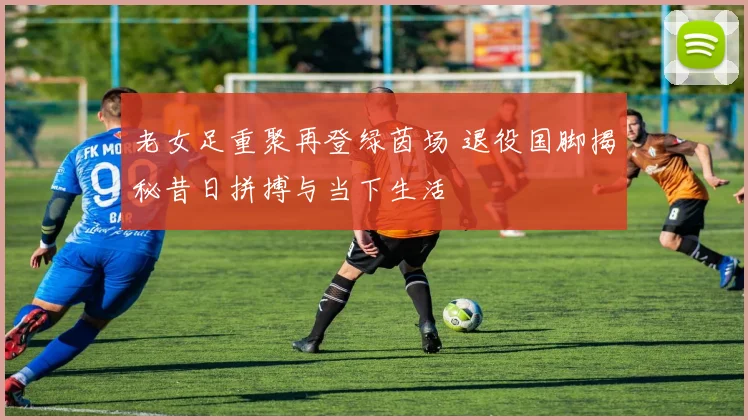 老女足重聚再登绿茵场 退役国脚揭秘昔日拼搏与当下生活