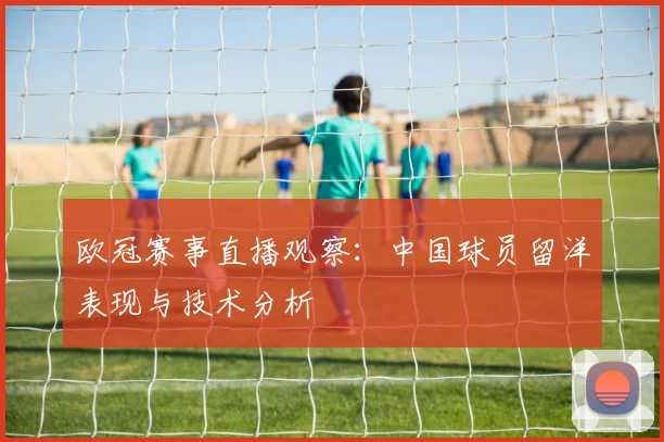 欧冠赛事直播观察:中国球员留洋表现与技术分析