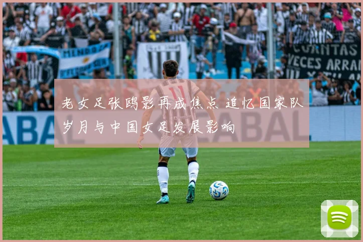 老女足张鸥影再成焦点 追忆国家队岁月与中国女足发展影响