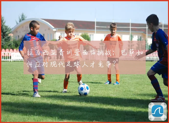 拉马西亚青训营面临挑战：巴萨如何应对现代足球人才竞争？