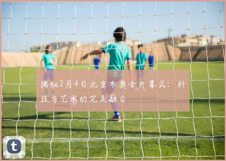 揭秘2月4日北京冬奥会开幕式：科技与艺术的完美融合