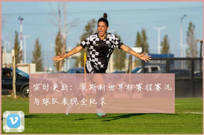 实时更新：莫斯科世界杯赛程赛况与球队表现全纪录